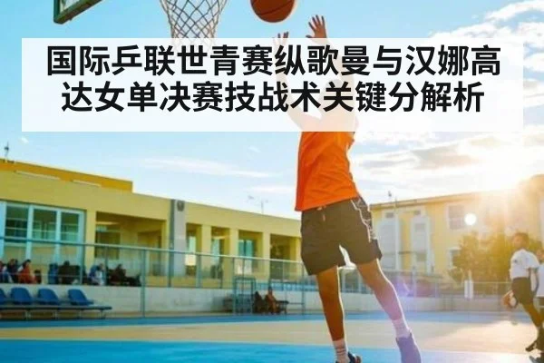 国际乒联世青赛纵歌曼与汉娜高达女单决赛技战术关键分解析